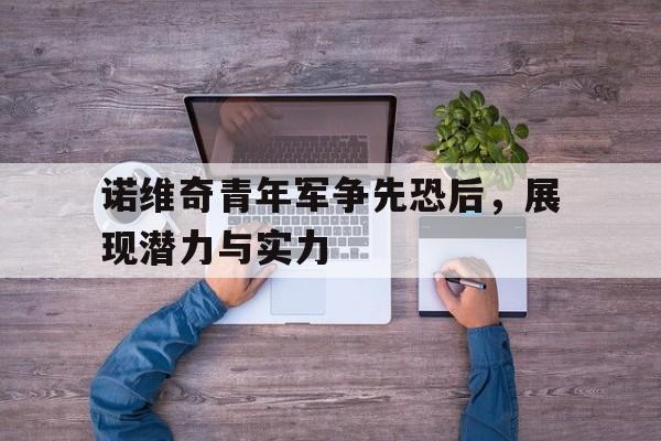 爱游戏网页版登录入口-关于诺维奇青年军争先恐后，展现潜力与实力的信息